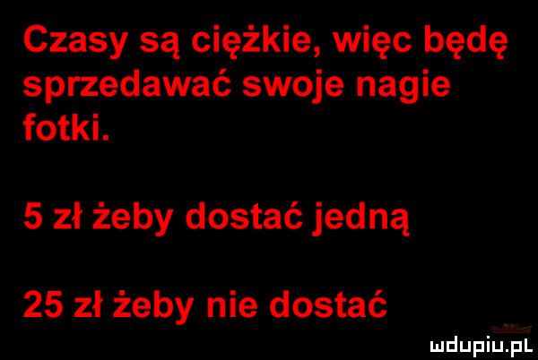 czasy są ciężkie więc będę sprzedawać swoje nagie fotki.   zł żeby dostać jedną    zł żeby nie dostać