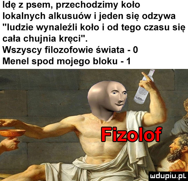 idę z psem przechodzimy kolo lokalnych alkusuów ijeden się odzywa ludzie wynaleźli koło i od tego czasu się cała chujnia kręci. wszyscy filozofowie świata o menel spod mojego bloku