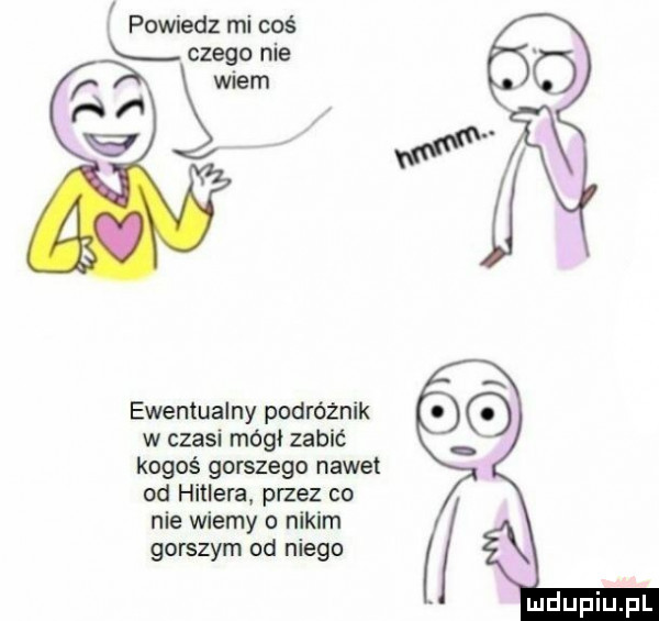 l powiedz mi coś czego nie wiem figi ewentualny podróżnik w czesi mógł zabić kogoś gorszego nawet od hitlera przez co nie wiemy o nikim gorszym od niego