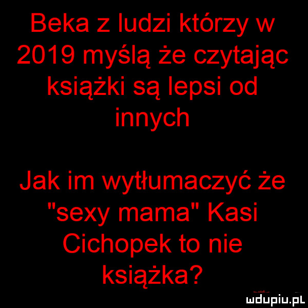 beka z ludzi którzy w      myślą że czytając książki są lepsi od innych jak im wytłumaczyć że sexy mama kasi cichopek to nie książka