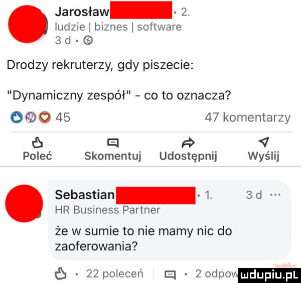 ludzie biznes software   d. jarosław  . drodzy rekruterzy gdy piszecie dynamiczny zespół co to oznacza     o       komentarzy e   poleć skomentuj udostępnij wyślij hr business partner. sebastian  .  d że w sumie to nie mamy nic do zaoferowania    poleceń a. zodpom