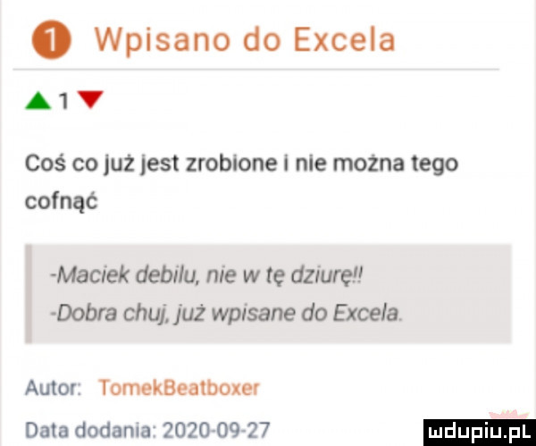 o wpisano do excela a v coś co juz jest zrobione i nie można tego cofnąć maciek debilu. nie w te dziuręł dobra chuj już wpisane do excela. autor tomekbealboxev data dodania