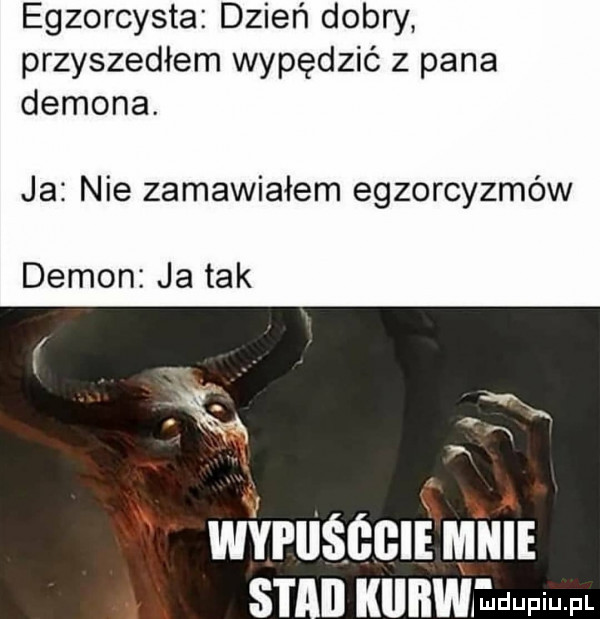 egzorcysta dzień dobry przyszedłem wypędzić z pana demona. ja nie zamawiałem egzorcyzmów demon ja tak vauścclmuu st kunwlndupiupl