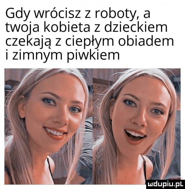 gdy wrócisz z roboty a tao a kobieta z dzieckiem cze adą z ciepłym obiadem i zimnym piwkiem