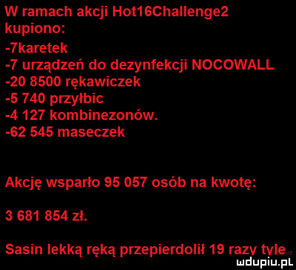 w ramach akcji hot  chaiienge  kupiono  karetek   urządzeń do dezynfekcji nocowall         rękawiczek       przyłbic       kombinezonów.        maseczek akcję wsparło        ojeb na kwotę           zł. sasin lekka ręka przepierdolił    razv tale