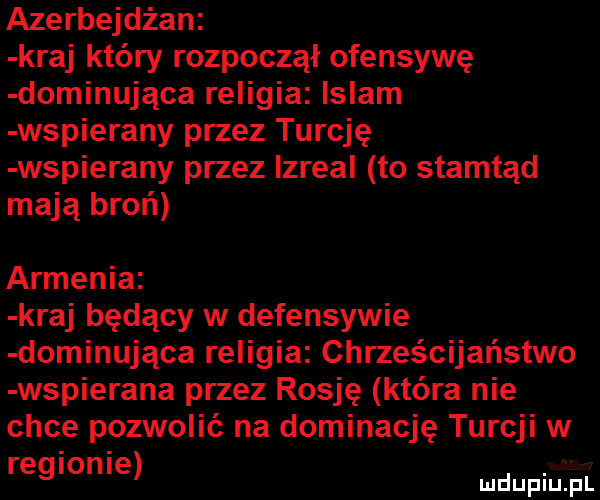 azerbejdżan kraj który rozpoczął ofensywę dominująca religia islam wspierany przez turcję wspierany przez izreal to stamtąd mają broń armenia kraj będący w defensywie dominująca religia chrześcijaństwo wspierana przez rosję która nie chce pozwolić na dominację turcji w regionie uupnjju l