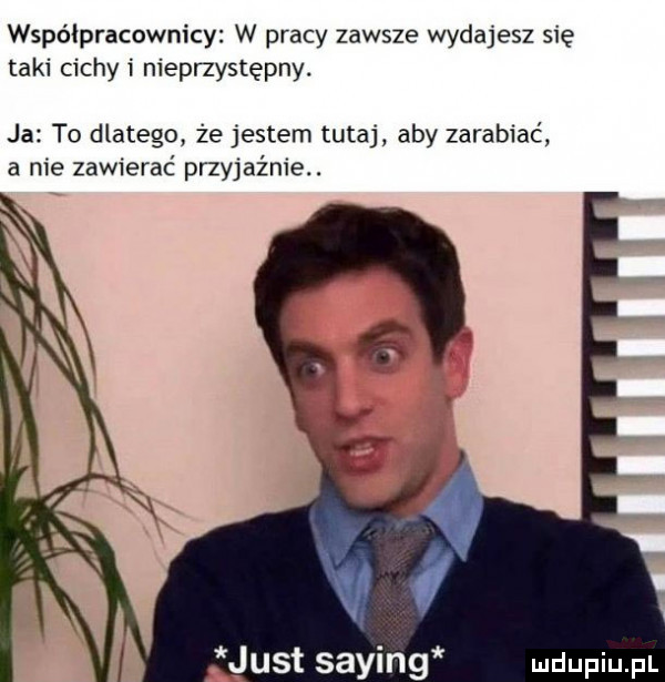 współpracownicy w pracy zawsze wydajesz się taki cichli nieprzystępny. ja to dlatego że jestem tutaj aby zarabiać a nie zawierać przyjaźnie. just saling