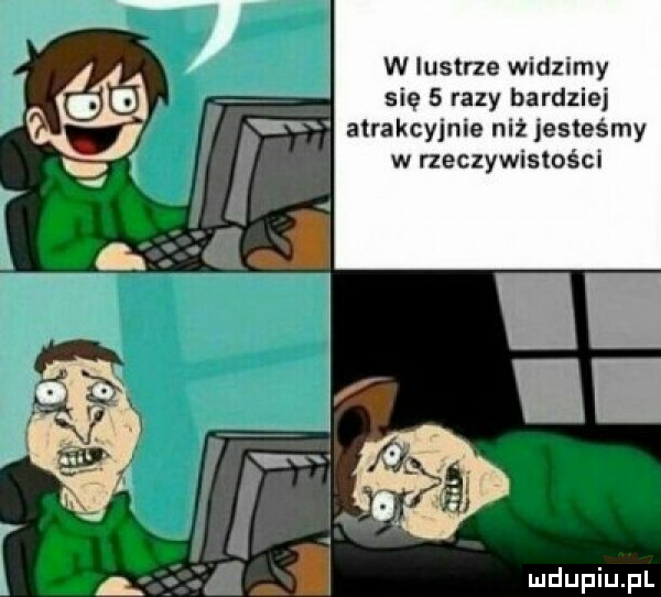 w lustrze widzimy się   razy bardziej atrakcyjnie niżjesteśmy w rzeczywistości