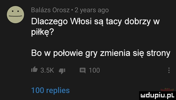 balazs orisz   yeats ago dlaczego włosi są tacy dobrzy w piłkę bo w połowie gry zmienia się strony    k idu     replies