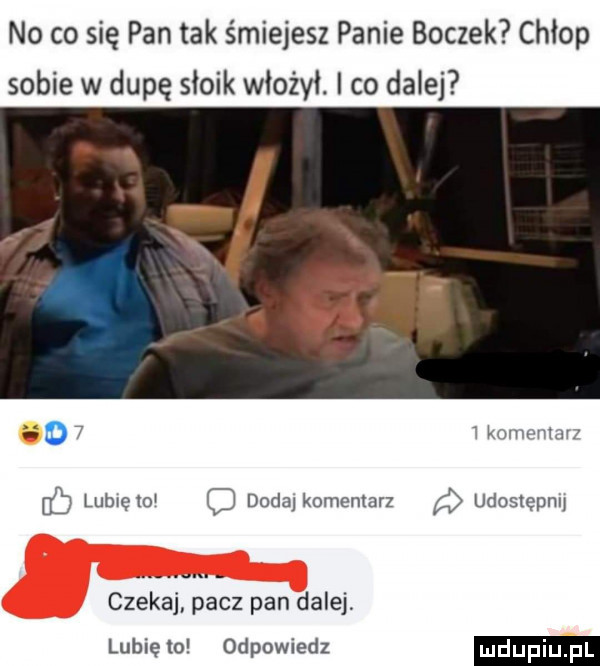 no co się pan tak śmiejesz panie boczek chłop sobie w dupę słoik włożył. co dalej o   i konwumn cb lubrętoi doda komentarz udostępni czeka pacz pan dalej lubię lo odpowiedz