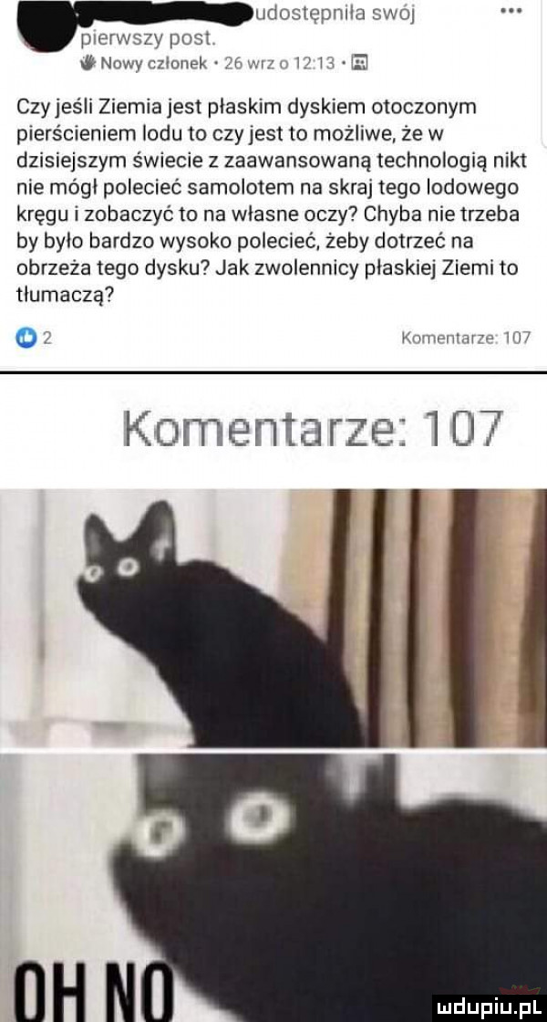 udostępniła swe pierwszy post w nowy czlonek czyjeśli ziemia jest plaskim dyskiem otoczonym pierśmeniem lodu to czy jest to możliwe że w dzisiejszym świecie z zaawansowaną technologią nikt nie módl polecieć samolotem na skraj tego lodowego kręgu i zobaczyć to na wlasne oczy chyba nie trzeba by bylo bardzo wysoko polecieć. żeby dotrzeć na obrzeża tego dysku jak zwolennicy plaskiej ziemi to tłumaczą nimi mra w komentarze     nh