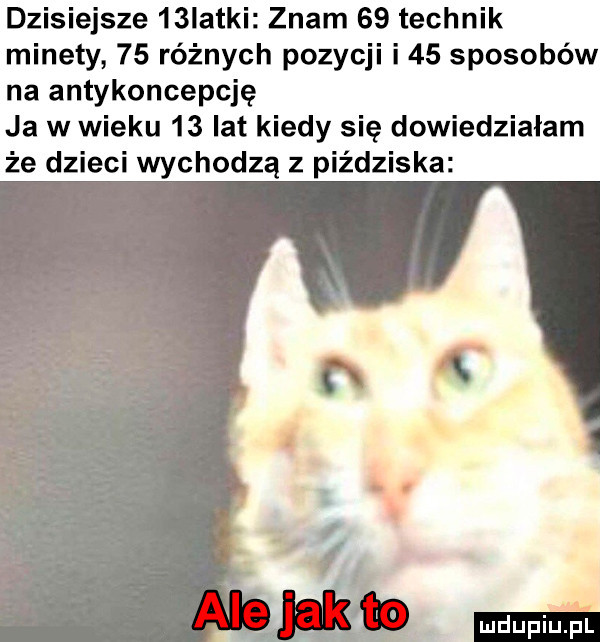 dzisiejsze   iatki znam    technik minety    różnych pozycji i    sposobów na antykoncepcję ja w wieku    lat kiedy się dowiedziałam że dzieci wychodzą z piździska ludu iu. l