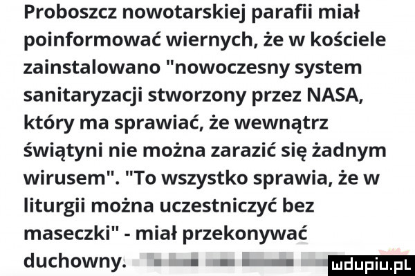 proboszcz nowotarskiej parafii miał poinformować wiernych że w kościele zainstalowano nowoczesny system sanitaryzacji stworzony przez nasa który ma sprawiać że wewnątrz świątyni nie można zarazić się żadnym wirusem. to wszystko sprawia że w liturgii można uczestniczyć bez maseczki miał przekonywać duchowny. ludupi