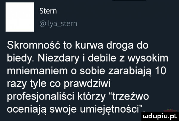 stern mw l skromność to kurwa droga do biedy. niezdary i debile z wysokim mniemaniem o sobie zarabiają    razy tyle co prawdziwi profesjonaliści którzy trzeźwo oceniają swojg umiejętnosm iudupiupl