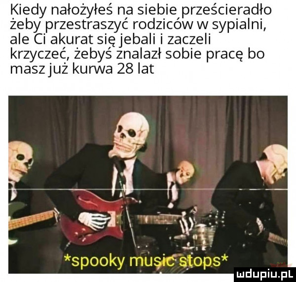 kiedy nałożyłeś na siebie prześcieradło żeby przestraszyć rodziców w sypialni ale ci akurat sięjebali i zaczeli krzyczeć zebyś znalazł sobie pracę bo maszjuz kurwa    lat