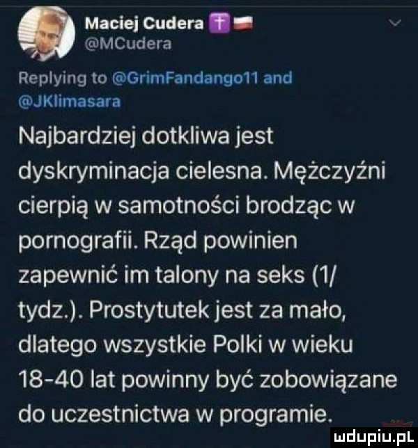 maciei curler. abakankami mcudera replying to gńmfandanguh and jklimasara najbardziej dotkliwa jest dyskryminacja cielesna. mężczyźni cierpią w samotności brodząc w pornografii. rząd powinien zapewnić im talony na seks   tycz. prostytutek jest za mało dlatego wszystkie polki w wieku       lat powinny być zobowiązane do uczestnictwa w programie