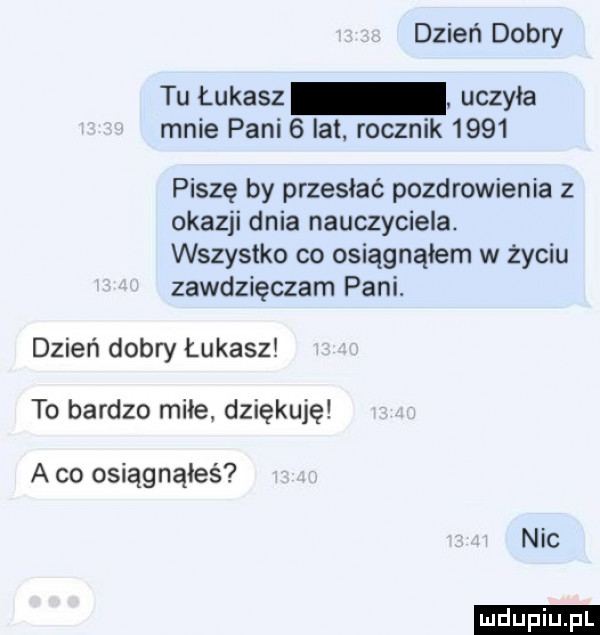 dzień dobry tu łukasz uczyła mnie pani   lat. rocznik      piszę by przesłać pozdrowienia z okazji dnia nauczyciela. wszystko co osiągnąłem w życiu zawdzięczam pani. dzień dobry łukasz to bardzo miłe dziękuję a co osiągnąłeś nic ludu iu. l