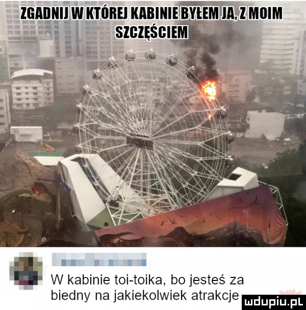 i w kabinie toi tojka bo jesteś za biedny na jakiekolwiek atrakcje