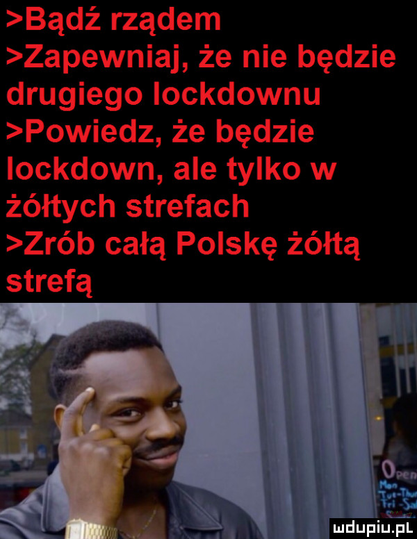 bądź rządem zapewniaj że nie będzie drugiego iockdownu powiedz że będzie iockdown ale tylko w żółtych strefach zrób całą polskę żółtą. abakankami. abakankami om mdupiliﬁi