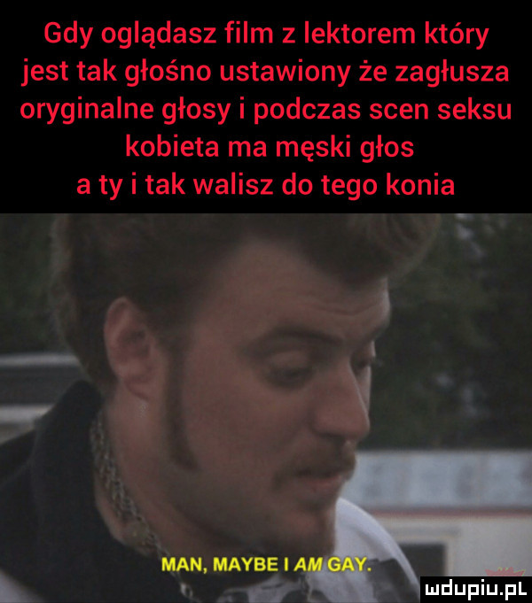 gdy oglądasz film z lektorem kiery jest tak głośno ustawiony że zagłusza oryginalne głosy i podczas scen seksu kobieta ma męski głos a ty i tak walisz do tego konia i a man maybe i l l