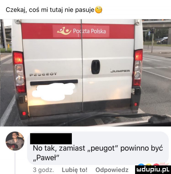 czekaj coś mi tutaj nie pasuje no tak zamiast peugot powinno być paweł  godz lunięto odpowiedz m