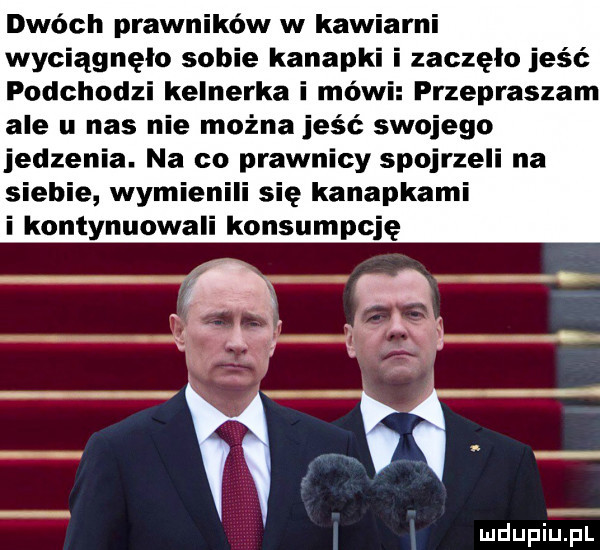 dwóch prawników w kawiarni wyciągnęło sobie kanapki i zaczęło jeść podchodzi kelnerka i mówi przepraszam ale u nas nie można jeść swojego jedzenia. na co prawnicy spojrzeli na siebie wymienili się kanapkami i kontynuowali konsumpcję pv f g ń wł ludupiu. pl