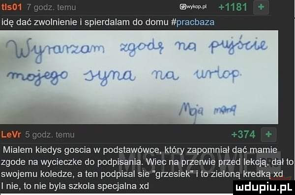 www    mialem kiedys goscia w podstawówce który zapomniał dać marnie zgude na wycieczke do podpisania. wiec na przerwie przed lekcją. dal to swojemu koledze a ten podpisal sie grzesiek i to zieloną kredką xd lnie    nie byla szkola specjalna xd mdupiupl