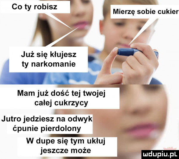 co ty robisz mierzę sobie cukier i i j al jużsię klujesz. m v ty narkomania mam już dość tej twojej i i calej cukrzycy jutro jedziesz na odwyk ćpunie pierdolony w dupe się tym ukłuj jeszcze może i