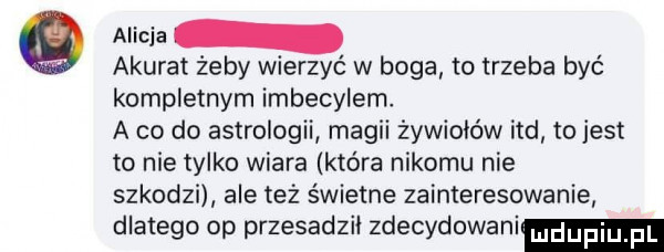 alicja q akurat żeby wierzyć w boga to trzeba być kompletnym imbecylem. a co do astrologii magii żywiołów ind tojest to nie tylko wiara która nikomu nie szkodzi ale też świetne zainteresowanie dlatego op przesadził zdecydowani