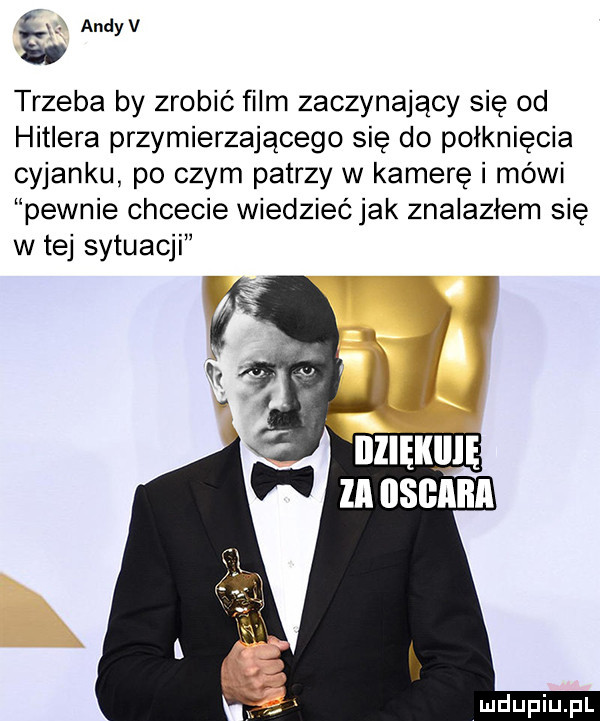 ś andyv  v trzeba by zrobic film zaczynający się od hitlera przymierzającego się do połknięcia cyjanku po czym patrzy w kamerę i mówi pewnie chcecie wiedzieć jak znalazłem się w tej sytuacji