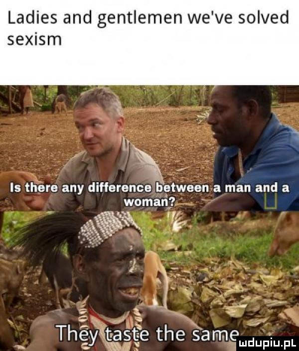 ladies and gentleman we ve solved sexism is thebe any difference between a man and a wiman