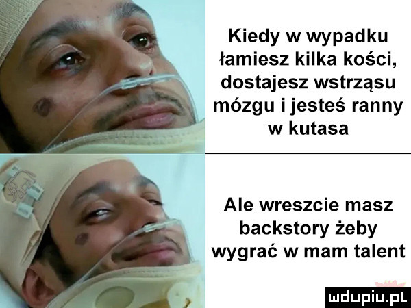 kiedy w wypadku łamiesz kilka kości dostajesz wstrząsu mózgu ijesteś ranny w kutasa ale wreszcie masz backstory żeby wygrać w mam talent ludu iu. l