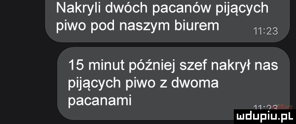 nakryli dwóch pacanów pijących piwo pod naszym biurem        minut później szef nakrył nas pijących piwo z dwoma pacanami