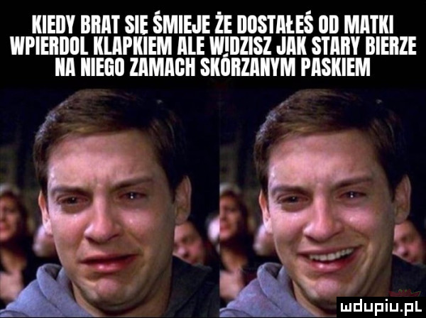 kieiiy brat sie śmieje że iiiis i aleś on matki wpieiiillll klapkiem ale wiiidsz jak stary bierze ica iiieeii zamagii skórzanym paskiem i