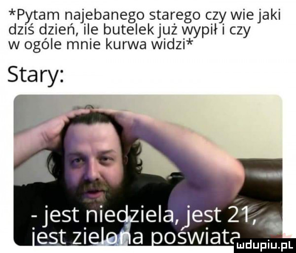 pytam najebanego starego czy wie jaki d  ś dzień ile butelekjuż wypił czy w ogóle mnie kurwa widzi