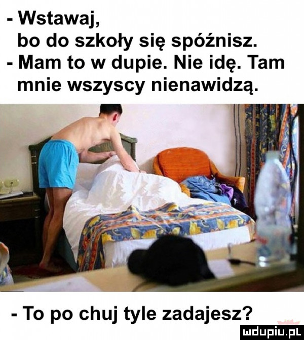 wstawaj bo do szkoły się spóźnisz. mam to w dupie. nie idę. tam mnie wszyscy nienawidzą. to po chuj tyle zadajesz