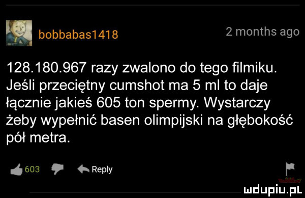 i bobbabas       months ago             razy zwalono do tego filmiku. jeśli przeciętny cumshot ma   mi to daje łącznie jakieś     ton spermy. wystarczy żeby wypełnić basen olimpijski na głębokość pół metra. ens repry p