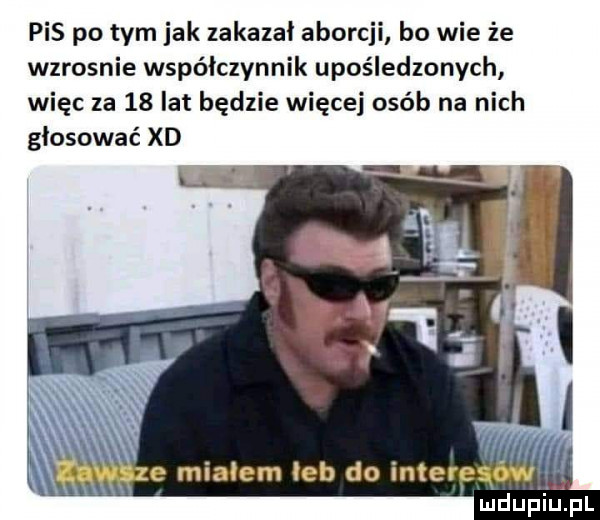 pis po tym jak zakazał aborcji bo wie że wzrosnie współczynnik upośledzonych więc za    lat będzie więcej osób na nich głosować xd e miałem łeb do interesów