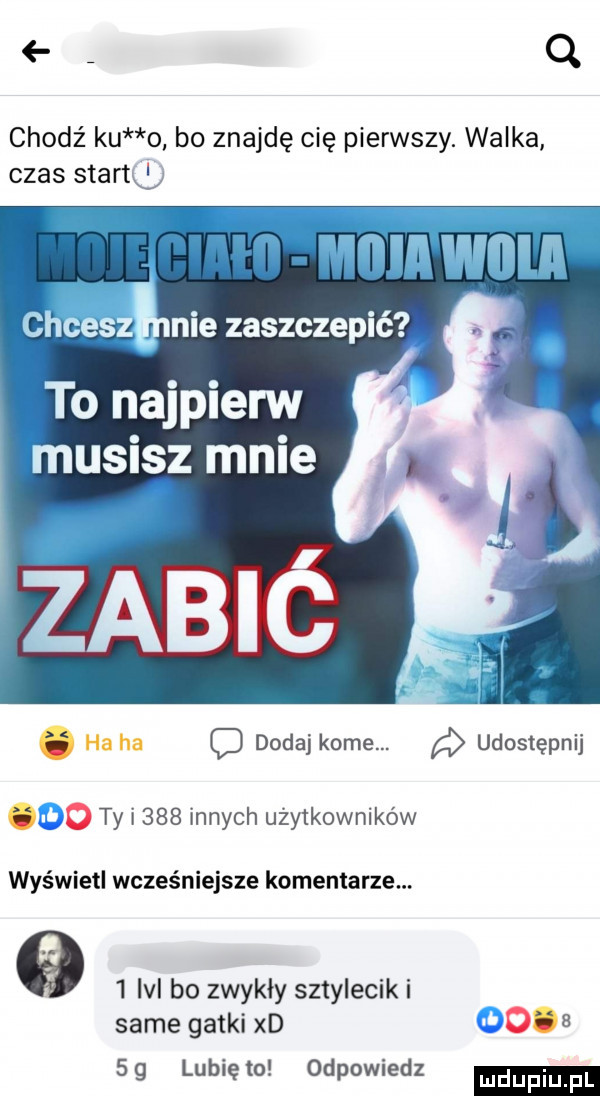 q chodź ku o bo znajdę cię pierwszy. walka czas stano to najpierw ucisz mnie. ha ha c dodaj kome. a udostępnij.   ty i     innych użytkowników wyświetl wcześniejsze komentarze.     ici bo zwykły sztylecik i same gatki xd       g lubię to odpowiedz