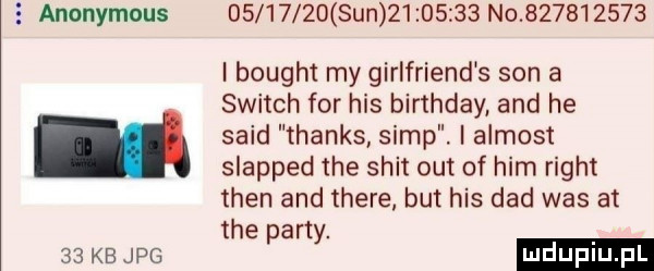 anonymous          sun          no           i bought my girlfriend s son a switch for his birthday and he said thanks siąp. i almost slapped tee skit out of ham right tlen and thebe but his ddd was at tee party.    kb jpg