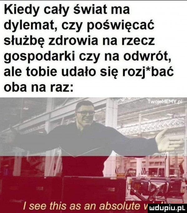 kiedy cały świat ma dylemat czy poświęcać służbę zdrowia na rzecz gospodarki czy na odwrót ale tobie udało się rozj bać oba na raz i sie tais as an absolute vliuu