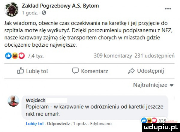 zaklad pogrzebowy as. bytom godz jak wiadomo obecnie czas oczekiwania na karetkę ijej przyjęcie do szpitala moze się wydiużyc. dzięki porozumieniu podpisanemu z nfz nasze karawany zajmą się transportem chorych w miastach gdzie obciazenie będzie największe.         tys     komentarzy     udosxepmen db lubię    o kumemarz udostępnij najtrafniejsze v wojciech popieram w karawanie w odróżnieniu od karetki jeszcze nikt nie umarl. lublcto od wiedz i  d ed tnwann ą g   luduplu pl