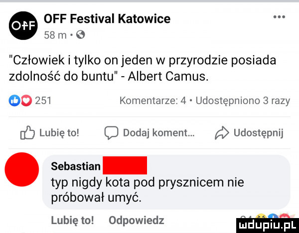 off festiwal katowice    m   człowiek i tylko on jeden w przyrodzie posiada zdolność do buntu albert camus. go     komentarze   udosiępnlono   razy c lubię   d dodaj koment. udostępnij. sebastian typ nigdy kota pod prysznicem nie próbował umyć. lubię to odpowiedz