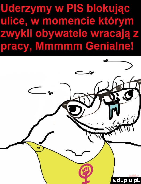 uderzymy w pis blokując ulice w momencie którym zwykli obywatele wracają z pracy mmmmm genialne