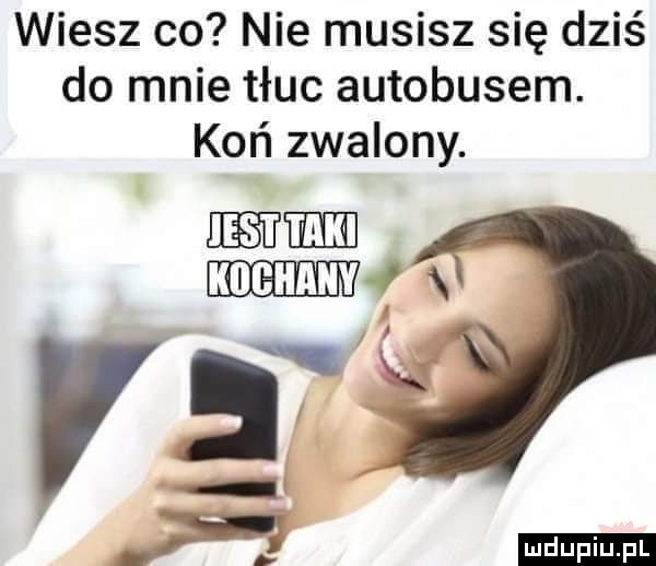 wiesz co nie musisz się dziś do mnie tłuc autobusem. koń zwalony. mm mmm f xi l