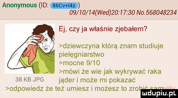 anonymous i d          wed           na.           ej czy ja właśnie zjebałem dziewczyna którą znam studiuje pielęgniarstwo mocne      mówi że wie jak wykrywać raka    kb jpg jąder i może mi pokazać odpowiedz że też umiesz i możesz to zio ludupl l