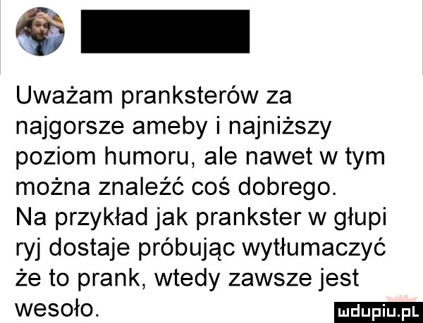 uważam pranksterów za najgorsze ameby i najniższy poziom humoru ale nawetw tym można znaleźć coś dobrego. na przykład jak prankster w głupi ryj dostaje próbując wytłumaczyć że to prask wtedy zawsze jest wesoło