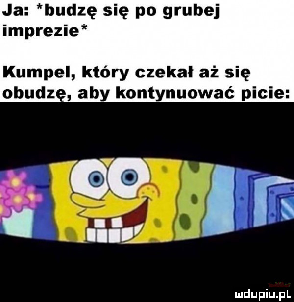 ja budzę się po grubej imprezie kumpel który czekal aż się obudz aby kontynuować picie