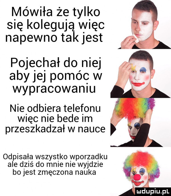mówiła że tylko się kolegują więc napewno takjest pojechał do niej aby jej pomóc w wypracowaniu nielodbiera telefonu więc nie bede im przeszkadzał w nauce odpisała wszystko wporzadku ale dziś do male me wyjdzie bo jest zmęczona nauka