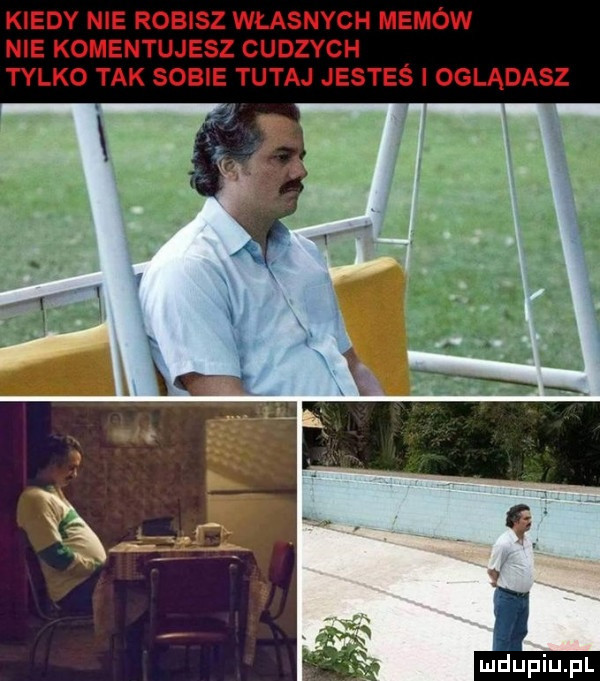 kiedy nie robisz własnych memów nie komentujesz cudzych tylko tak sobie tutaj jesteś i oglądasz